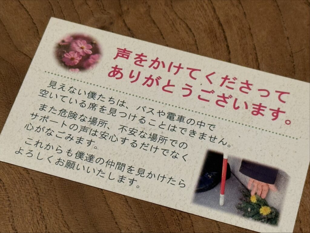 『ありがとうカード』の画像。「声をかけてくださってありがとうございます。見えない僕たちは、バスや電車の中で空いている席を見つけることはできません。また危険な場所、不安な場所でのサポートの声は安心するだけでなく心がなごみます。これからも僕達の仲間を見かけたら、よろしくお願いいたします。」と書かれている。